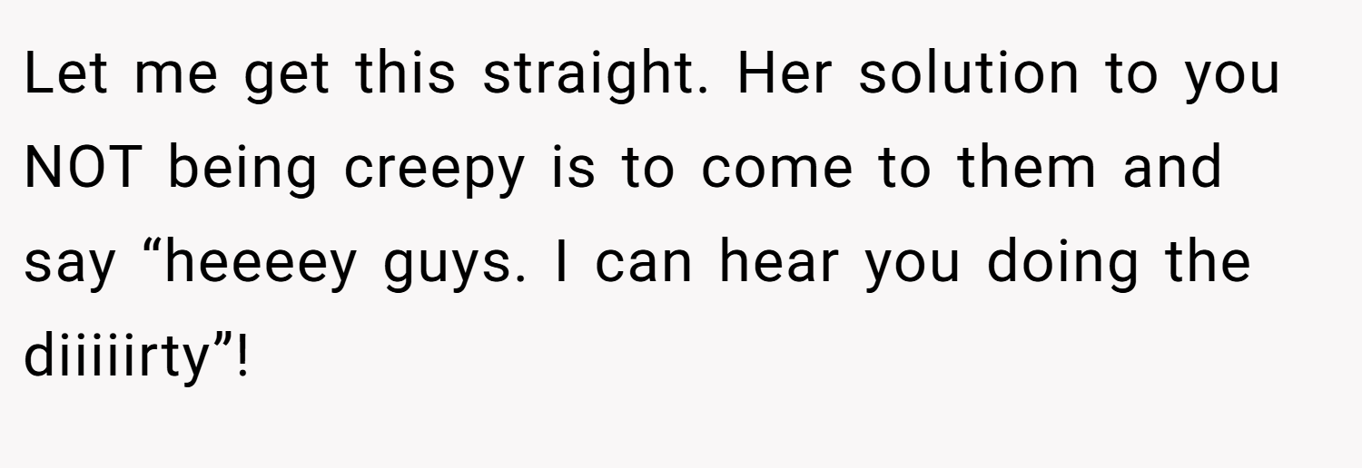 Let me get this straight. Her solution to you NOT being creepy is to come to them and say “heeeey guys. I can hear you doing the diiiiirty”!