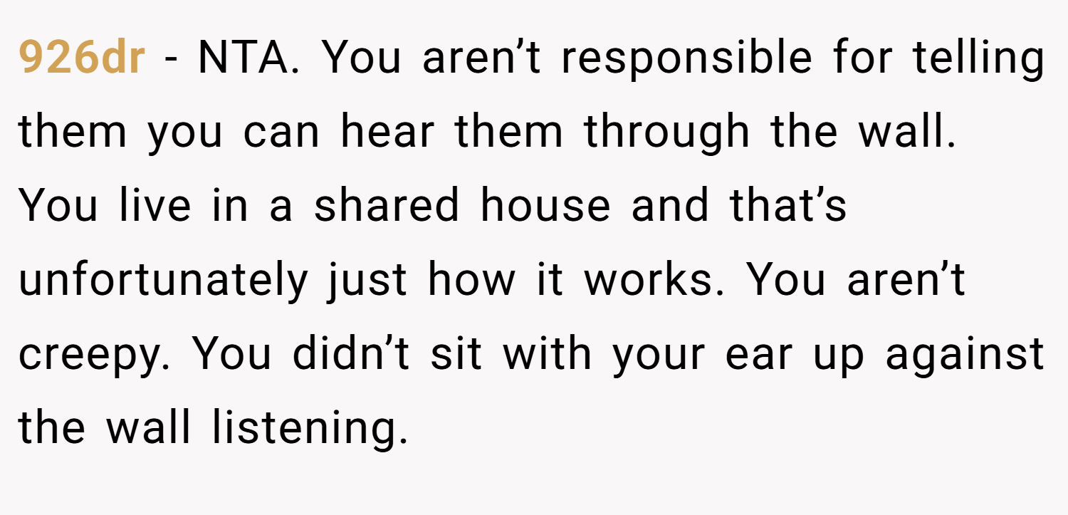 926dr − NTA. You aren’t responsible for telling them you can hear them through the wall. You live in a shared house and that’s unfortunately just how it works. You aren’t creepy. You didn’t sit with your ear up against the wall listening.
