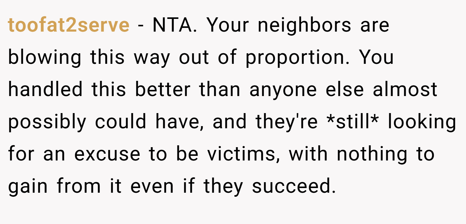 toofat2serve − NTA. Your neighbors are blowing this way out of proportion. You handled this better than anyone else almost possibly could have, and they're *still* looking for an excuse to be victims, with nothing to gain from it even if they succeed.