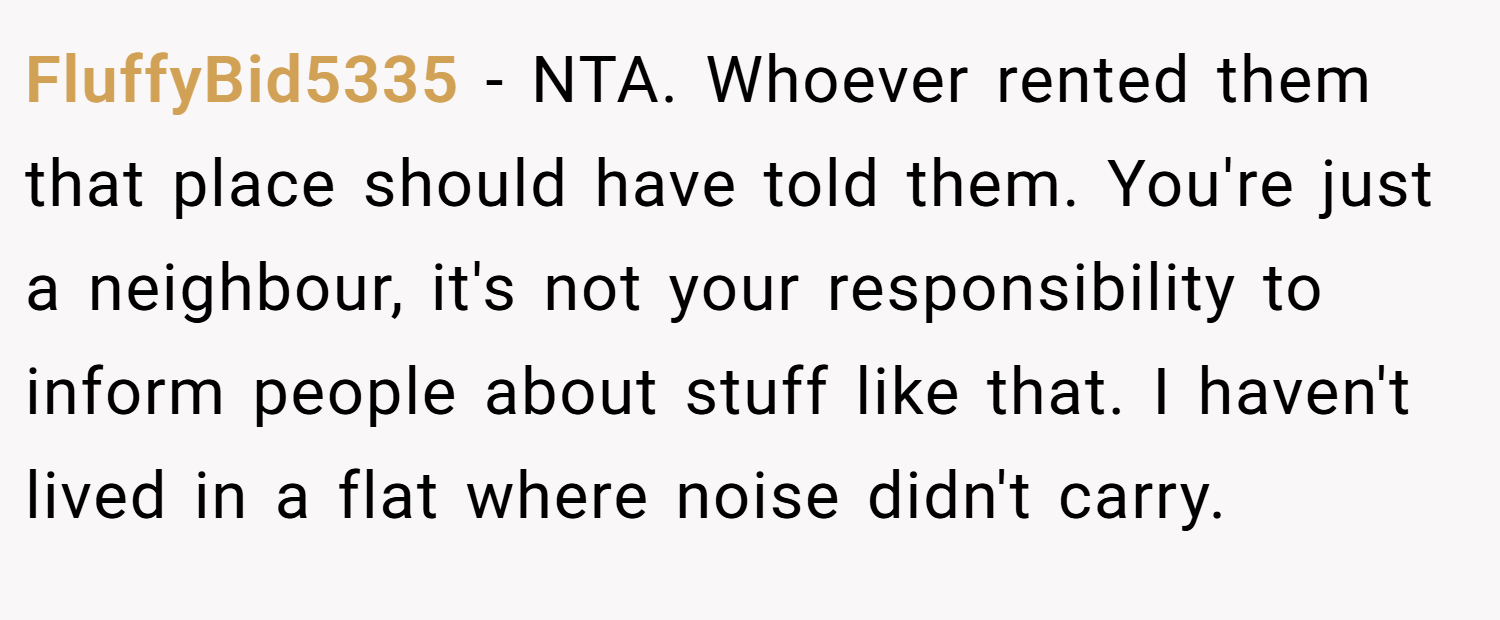 FluffyBid5335 − NTA. Whoever rented them that place should have told them. You're just a neighbour, it's not your responsibility to inform people about stuff like that. I haven't lived in a flat where noise didn't carry.