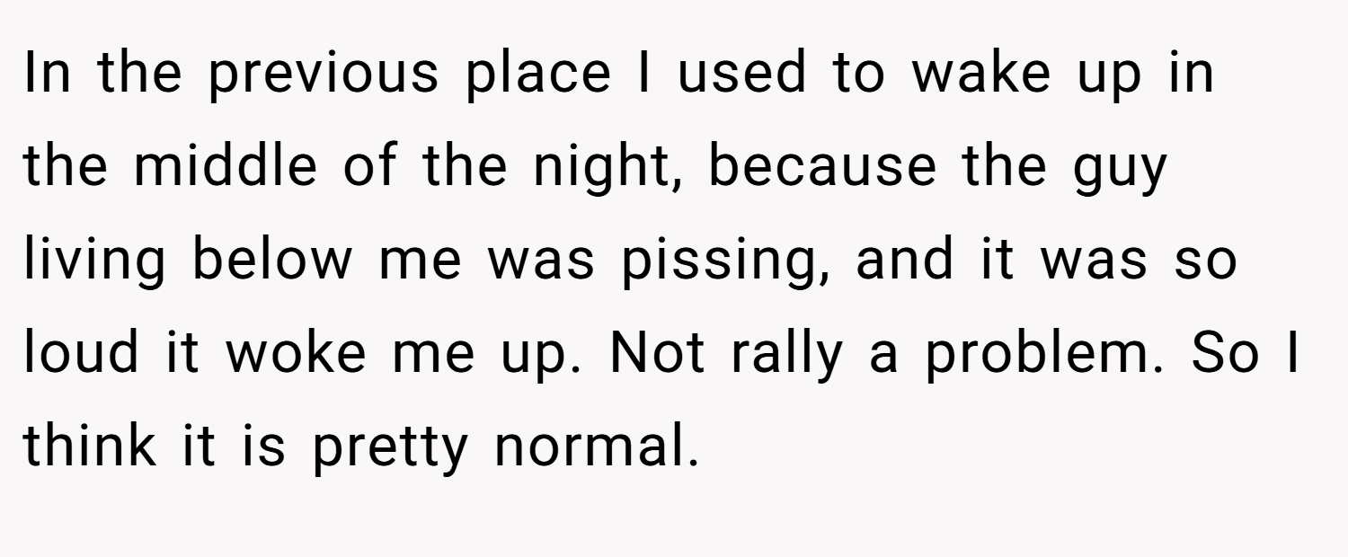 In the previous place I used to wake up in the middle of the night, because the guy living below me was pissing, and it was so loud it woke me up. Not rally a problem. So I think it is pretty normal.