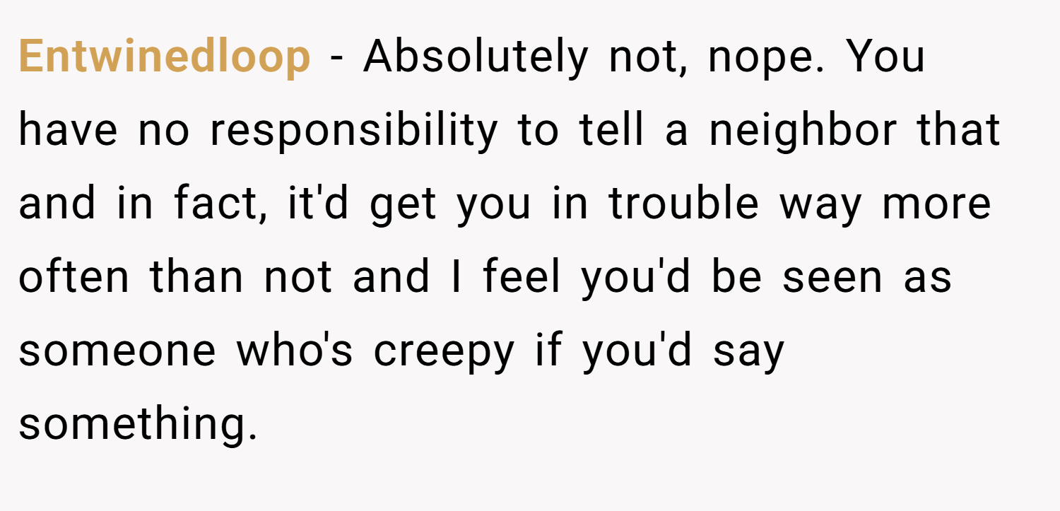 Entwinedloop − Absolutely not, nope. You have no responsibility to tell a neighbor that and in fact, it'd get you in trouble way more often than not and I feel you'd be seen as someone who's creepy if you'd say something.