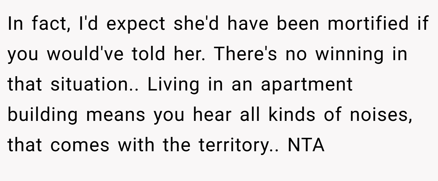 In fact, I'd expect she'd have been mortified if you would've told her. There's no winning in that situation.. Living in an apartment building means you hear all kinds of noises, that comes with the territory.. NTA