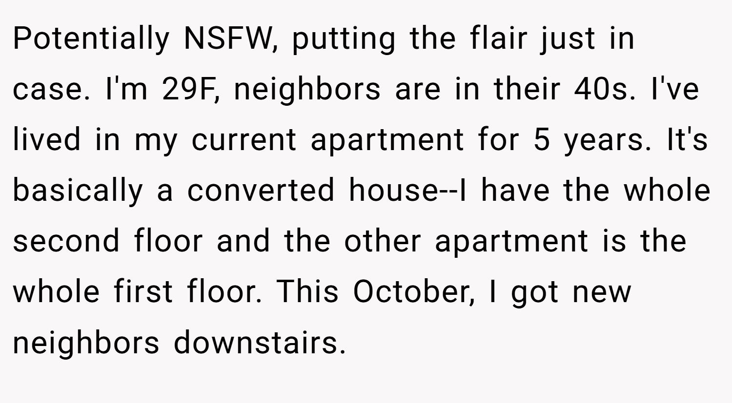Potentially NSFW, putting the flair just in case. I'm 29F, neighbors are in their 40s. I've lived in my current apartment for 5 years. It's basically a converted house--I have the whole second floor and the other apartment is the whole first floor. This October, I got new neighbors downstairs.