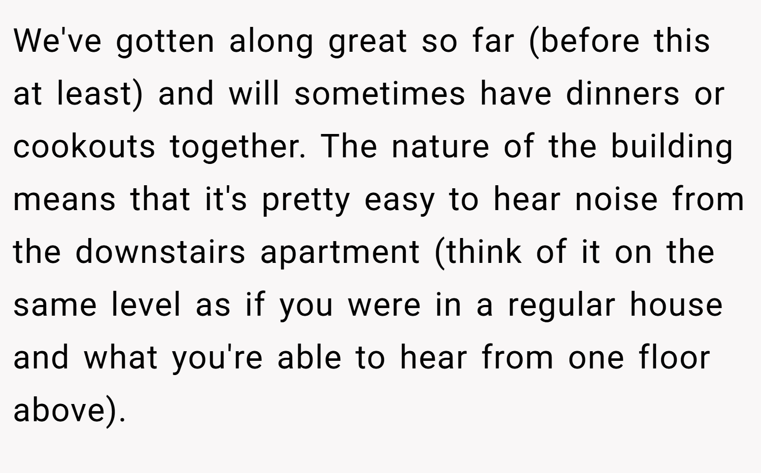 We've gotten along great so far (before this at least) and will sometimes have dinners or cookouts together. The nature of the building means that it's pretty easy to hear noise from the downstairs apartment (think of it on the same level as if you were in a regular house and what you're able to hear from one floor above).