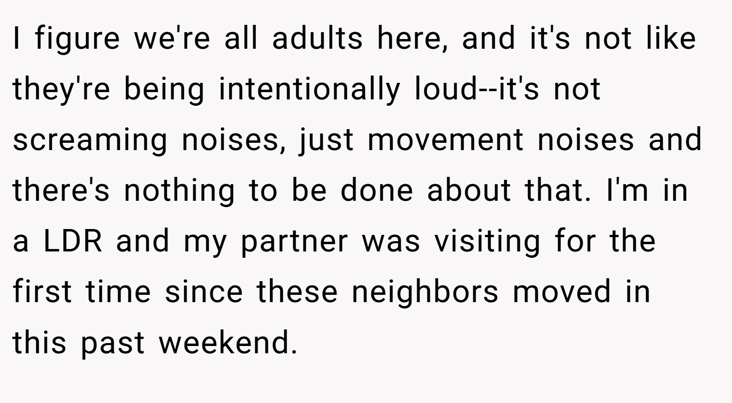 I figure we're all adults here, and it's not like they're being intentionally loud--it's not screaming noises, just movement noises and there's nothing to be done about that. I'm in a LDR and my partner was visiting for the first time since these neighbors moved in this past weekend.