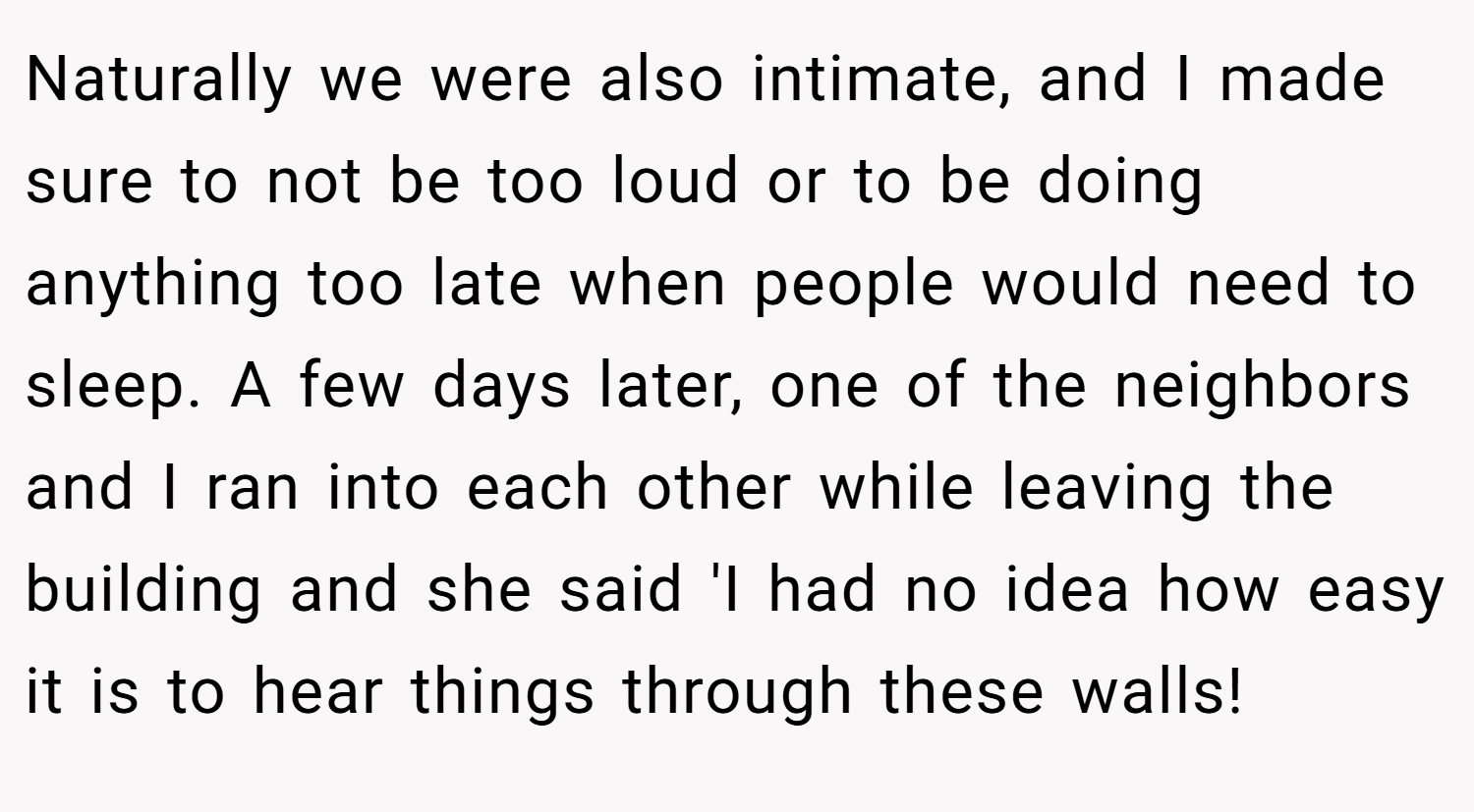 Naturally we were also intimate, and I made sure to not be too loud or to be doing anything too late when people would need to sleep. A few days later, one of the neighbors and I ran into each other while leaving the building and she said 'I had no idea how easy it is to hear things through these walls!
