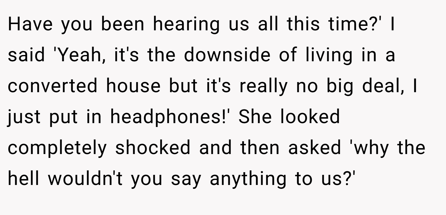 Have you been hearing us all this time?' I said 'Yeah, it's the downside of living in a converted house but it's really no big deal, I just put in headphones!' She looked completely shocked and then asked 'why the hell wouldn't you say anything to us?'