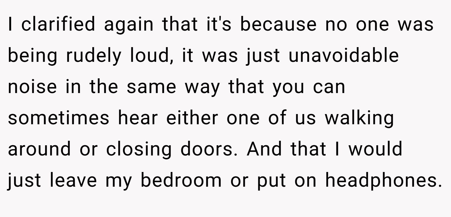 I clarified again that it's because no one was being rudely loud, it was just unavoidable noise in the same way that you can sometimes hear either one of us walking around or closing doors. And that I would just leave my bedroom or put on headphones.