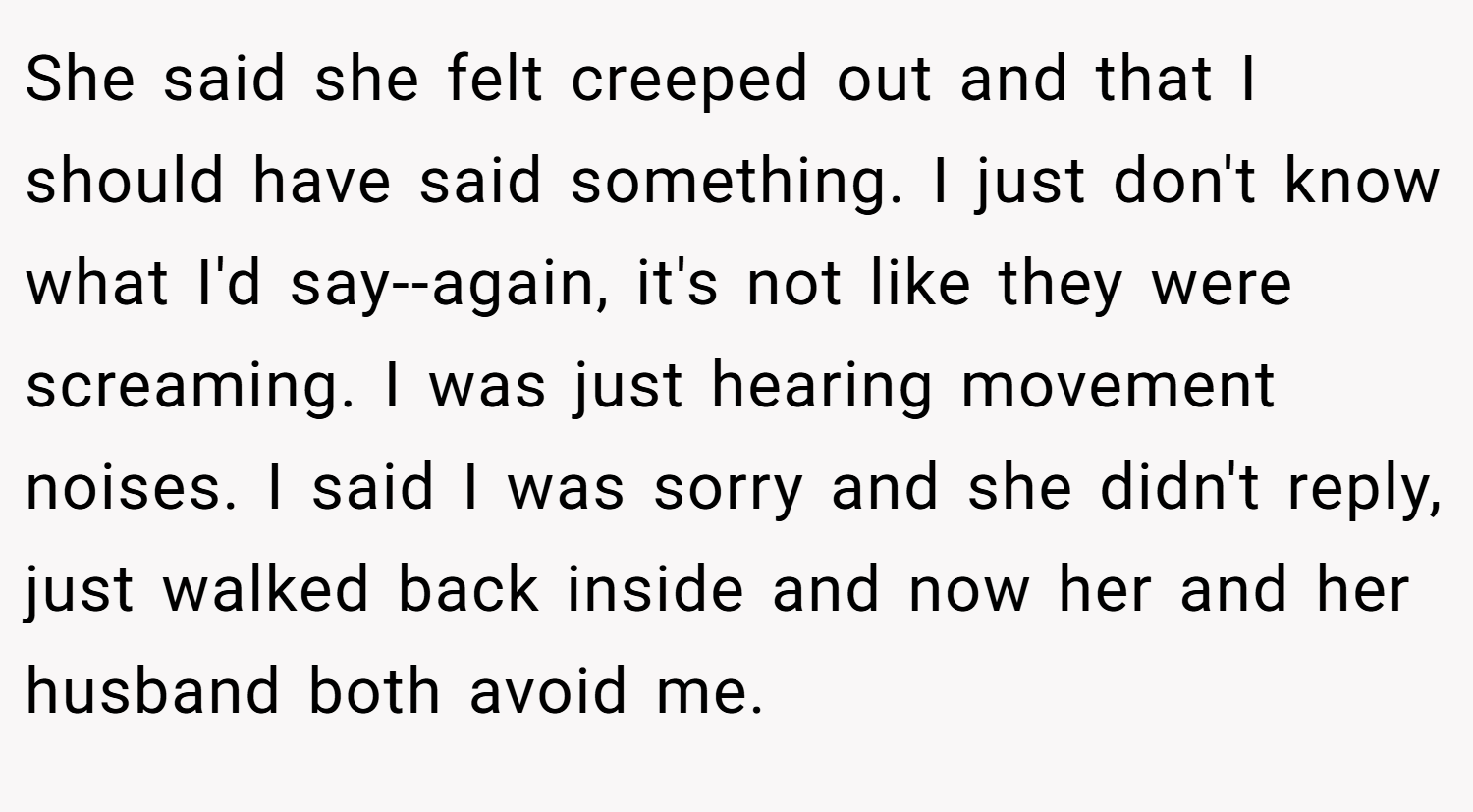 She said she felt creeped out and that I should have said something. I just don't know what I'd say--again, it's not like they were screaming. I was just hearing movement noises. I said I was sorry and she didn't reply, just walked back inside and now her and her husband both avoid me.