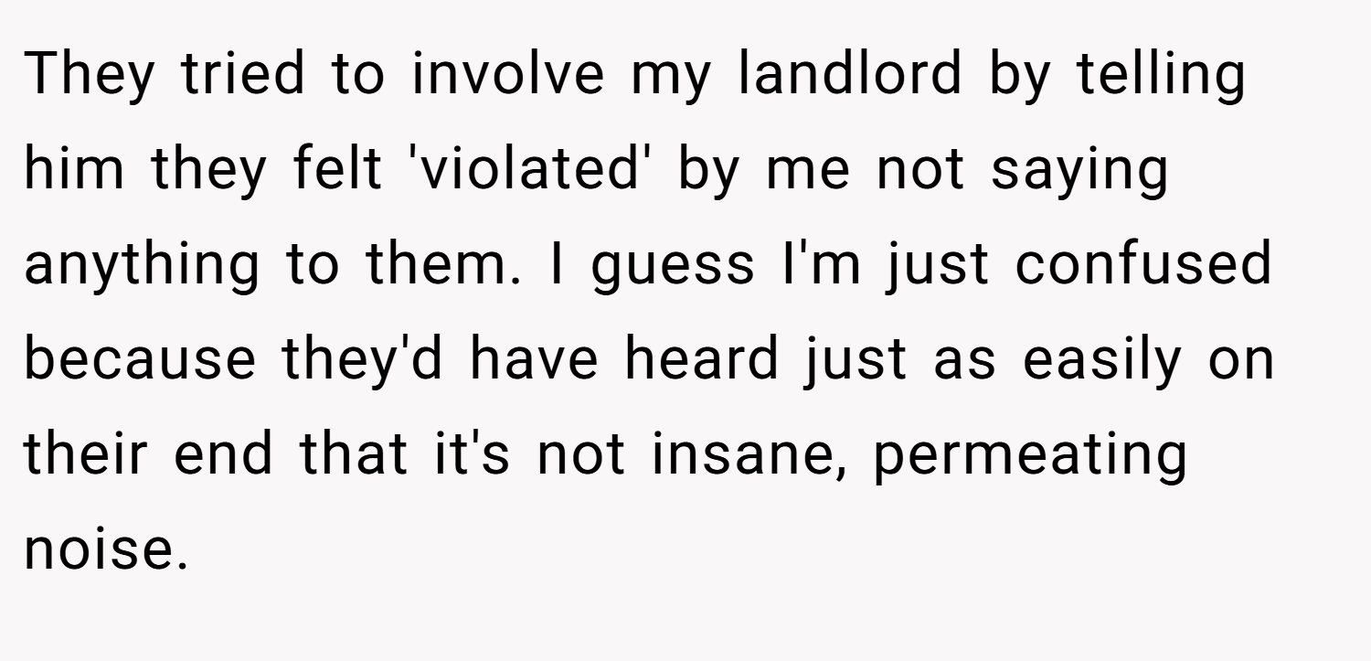 They tried to involve my landlord by telling him they felt 'violated' by me not saying anything to them. I guess I'm just confused because they'd have heard just as easily on their end that it's not insane, permeating noise.