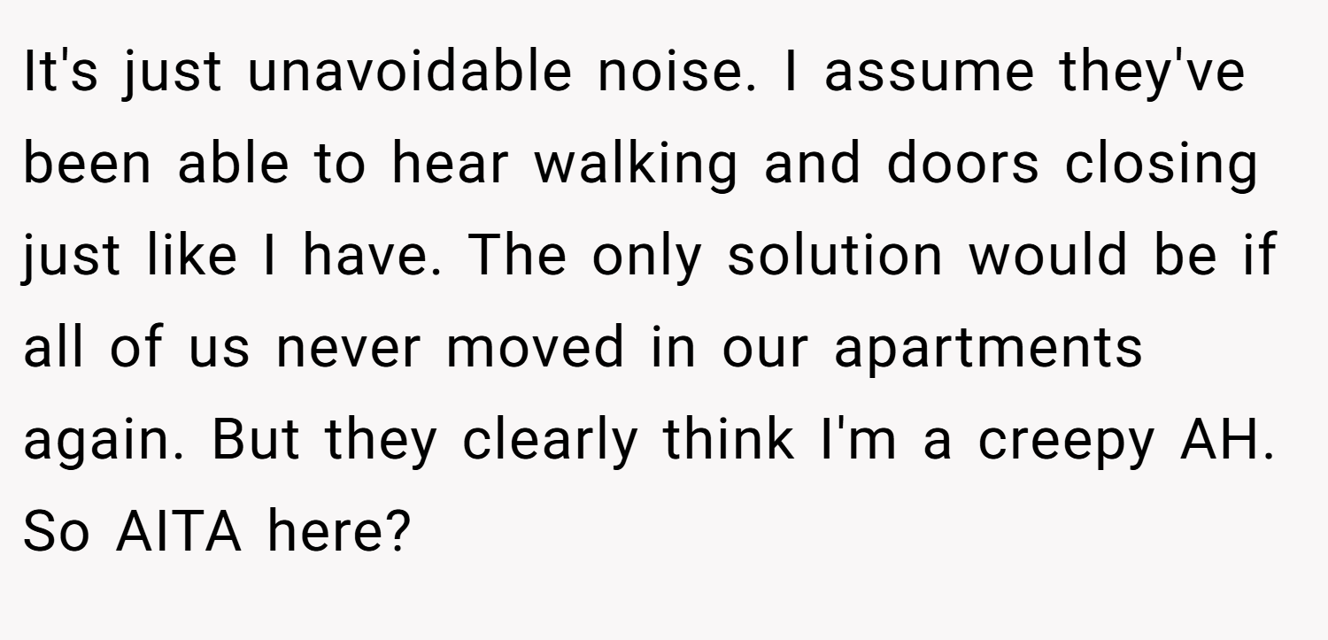 It's just unavoidable noise. I assume they've been able to hear walking and doors closing just like I have. The only solution would be if all of us never moved in our apartments again. But they clearly think I'm a creepy AH. So AITA here?