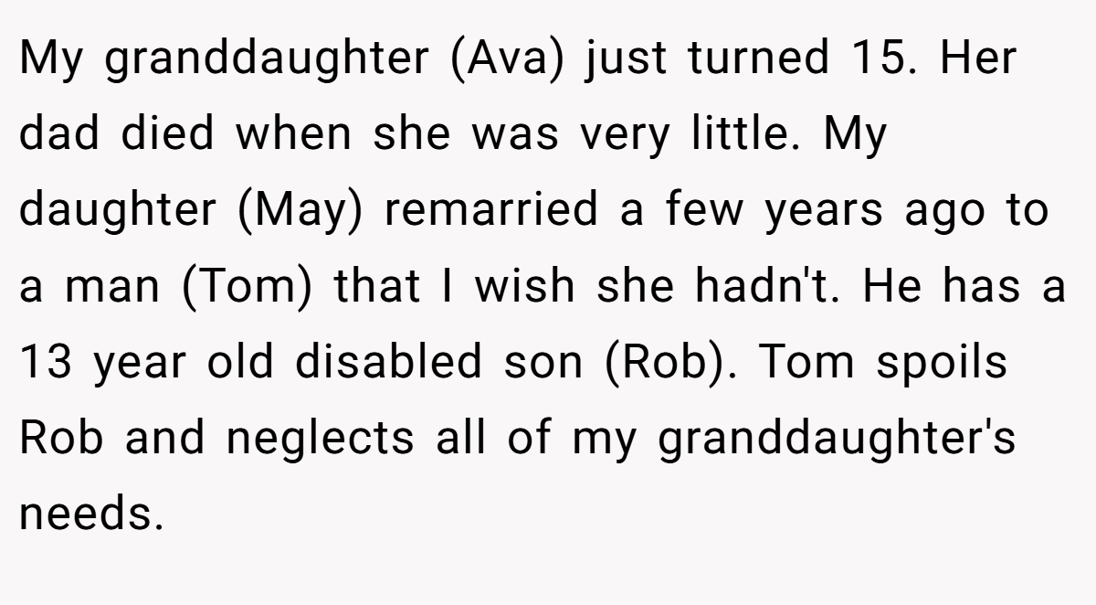 My granddaughter (Ava) just turned 15. Her dad died when she was very little. My daughter (May) remarried a few years ago to a man (Tom) that I wish she hadn't. He has a 13 year old disabled son (Rob). Tom spoils Rob and neglects all of my granddaughter's needs.