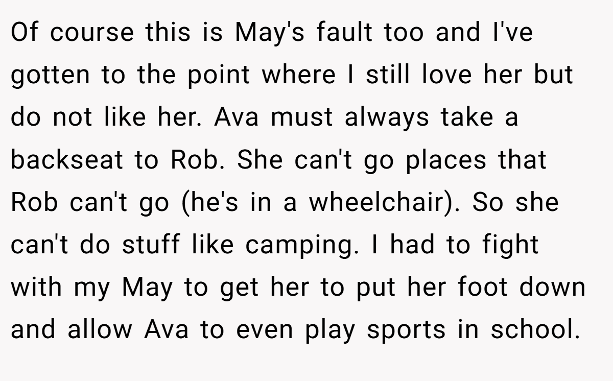 Of course this is May's fault too and I've gotten to the point where I still love her but do not like her. Ava must always take a backseat to Rob. She can't go places that Rob can't go (he's in a wheelchair). So she can't do stuff like camping. I had to fight with my May to get her to put her foot down and allow Ava to even play sports in school.