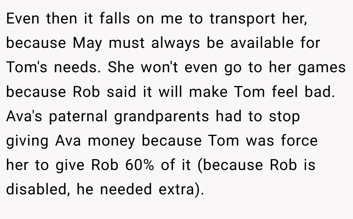 Even then it falls on me to transport her, because May must always be available for Tom's needs. She won't even go to her games because Rob said it will make Tom feel bad. Ava's paternal grandparents had to stop giving Ava money because Tom was force her to give Rob 60% of it (because Rob is disabled, he needed extra).