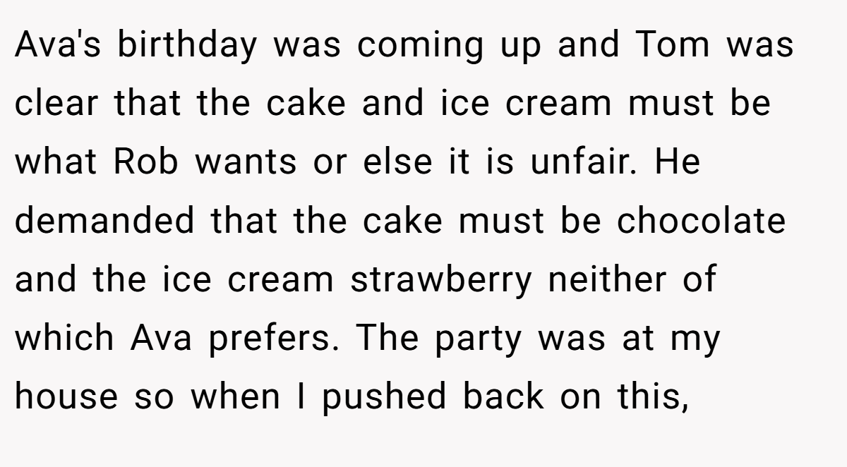 Ava's birthday was coming up and Tom was clear that the cake and ice cream must be what Rob wants or else it is unfair. He demanded that the cake must be chocolate and the ice cream strawberry neither of which Ava prefers. The party was at my house so when I pushed back on this,