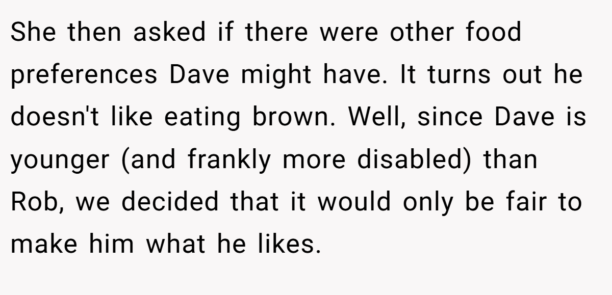 She then asked if there were other food preferences Dave might have. It turns out he doesn't like eating brown. Well, since Dave is younger (and frankly more disabled) than Rob, we decided that it would only be fair to make him what he likes.