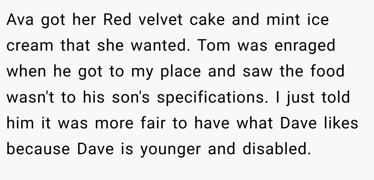 Ava got her Red velvet cake and mint ice cream that she wanted. Tom was enraged when he got to my place and saw the food wasn't to his son's specifications. I just told him it was more fair to have what Dave likes because Dave is younger and disabled.