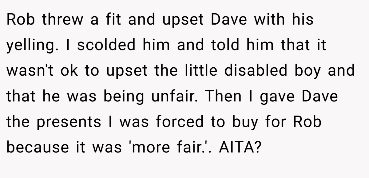 Rob threw a fit and upset Dave with his yelling. I scolded him and told him that it wasn't ok to upset the little disabled boy and that he was being unfair. Then I gave Dave the presents I was forced to buy for Rob because it was 'more fair.'. AITA?