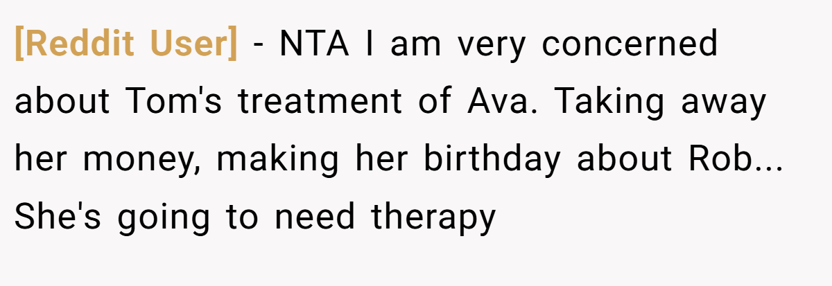 [Reddit User] - NTA I am very concerned about Tom's treatment of Ava. Taking away her money, making her birthday about Rob... She's going to need therapy