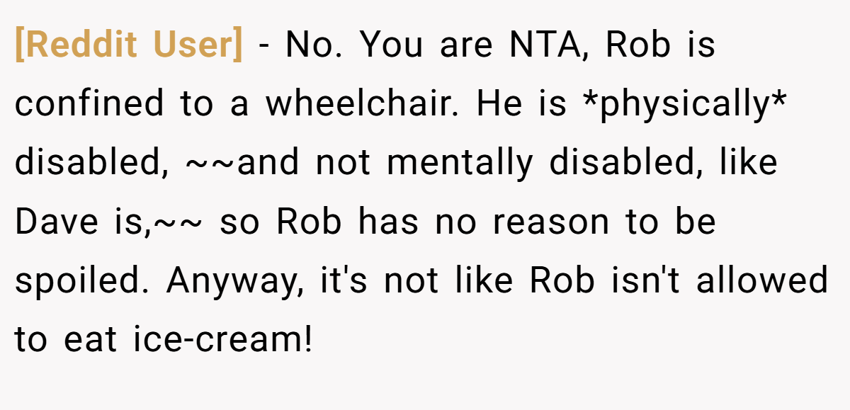 [Reddit User] - No. You are NTA, Rob is confined to a wheelchair. He is *physically* disabled, ~~and not mentally disabled, like Dave is,~~ so Rob has no reason to be spoiled. Anyway, it's not like Rob isn't allowed to eat ice-cream!