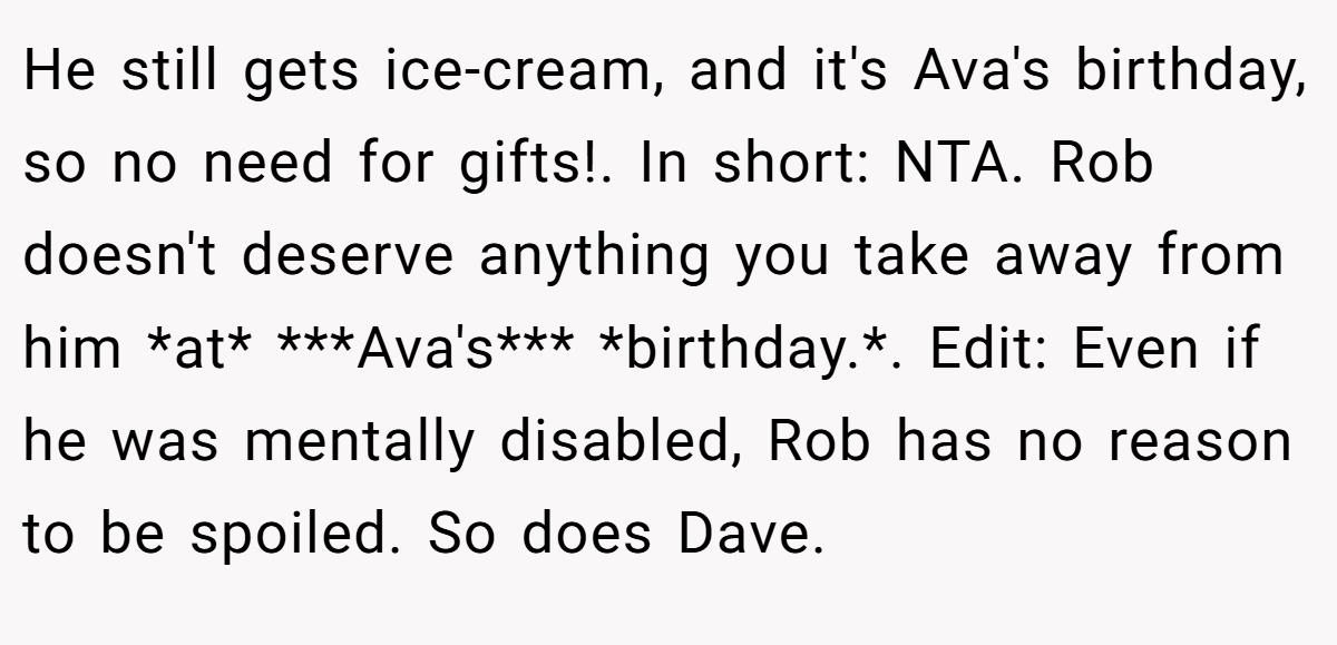 He still gets ice-cream, and it's Ava's birthday, so no need for gifts!. In short: NTA. Rob doesn't deserve anything you take away from him *at* ***Ava's*** *birthday.*. Edit: Even if he was mentally disabled, Rob has no reason to be spoiled. So does Dave.