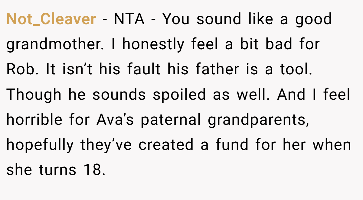 Not_Cleaver - NTA - You sound like a good grandmother. I honestly feel a bit bad for Rob. It isn’t his fault his father is a tool. Though he sounds spoiled as well. And I feel horrible for Ava’s paternal grandparents, hopefully they’ve created a fund for her when she turns 18.