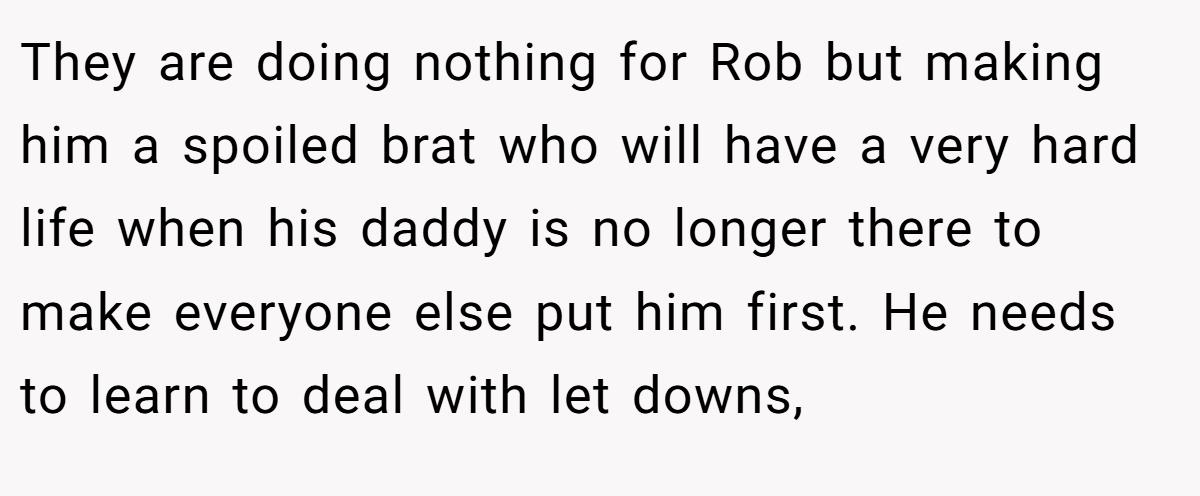 They are doing nothing for Rob but making him a spoiled brat who will have a very hard life when his daddy is no longer there to make everyone else put him first. He needs to learn to deal with let downs,