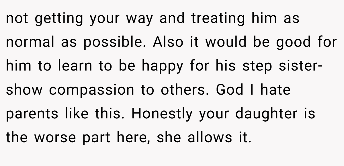 not getting your way and treating him as normal as possible. Also it would be good for him to learn to be happy for his step sister- show compassion to others. God I hate parents like this. Honestly your daughter is the worse part here, she allows it.
