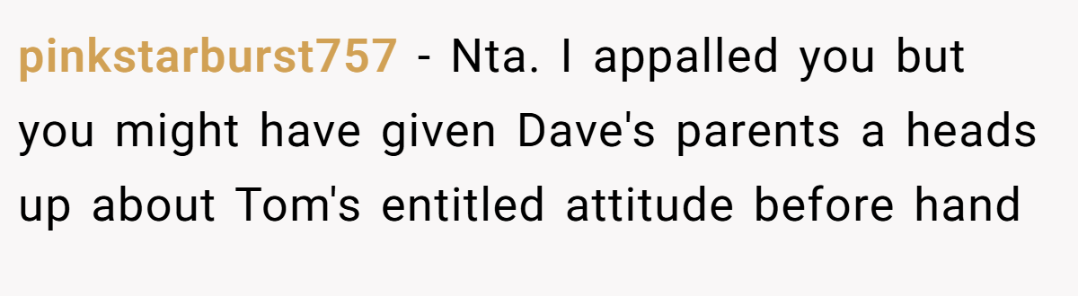 pinkstarburst757 - Nta. I appalled you but you might have given Dave's parents a heads up about Tom's entitled attitude before hand