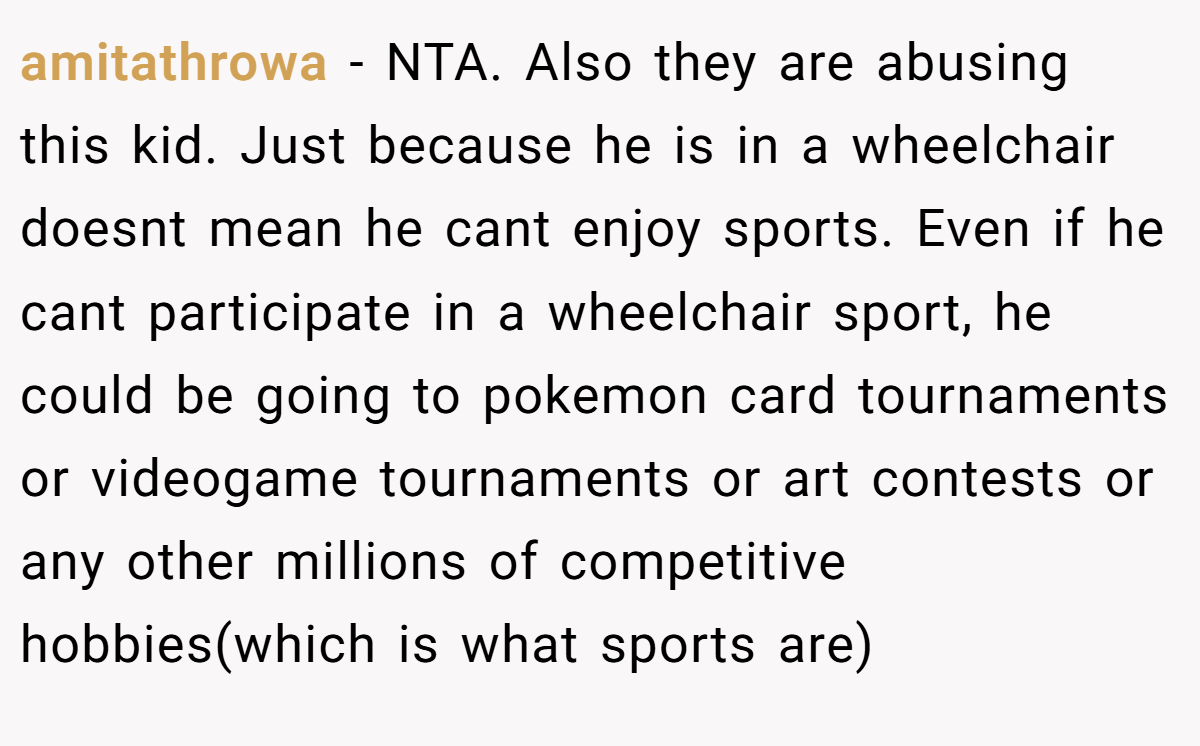 amitathrowa - NTA. Also they are abusing this kid. Just because he is in a wheelchair doesnt mean he cant enjoy sports. Even if he cant participate in a wheelchair sport, he could be going to pokemon card tournaments or videogame tournaments or art contests or any other millions of competitive hobbies(which is what sports are)