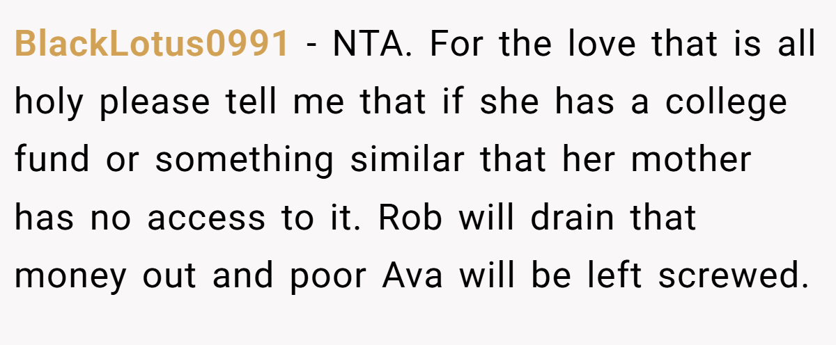 BlackLotus0991 - NTA. For the love that is all holy please tell me that if she has a college fund or something similar that her mother has no access to it. Rob will drain that money out and poor Ava will be left screwed.