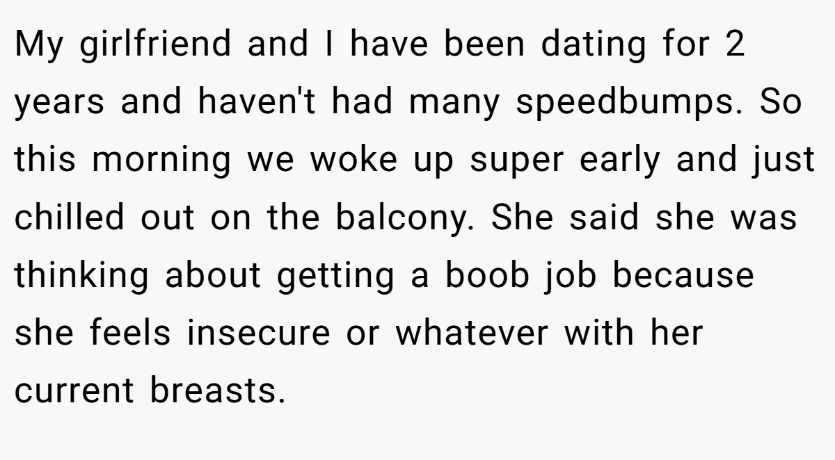 My girlfriend and I have been dating for 2 years and haven't had many speedbumps. So this morning we woke up super early and just chilled out on the balcony. She said she was thinking about getting a boob job because she feels insecure or whatever with her current breasts.