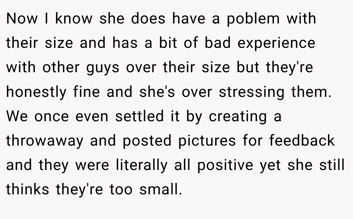 Now I know she does have a poblem with their size and has a bit of bad experience with other guys over their size but they're honestly fine and she's over stressing them. We once even settled it by creating a throwaway and posted pictures for feedback and they were literally all positive yet she still thinks they're too small.