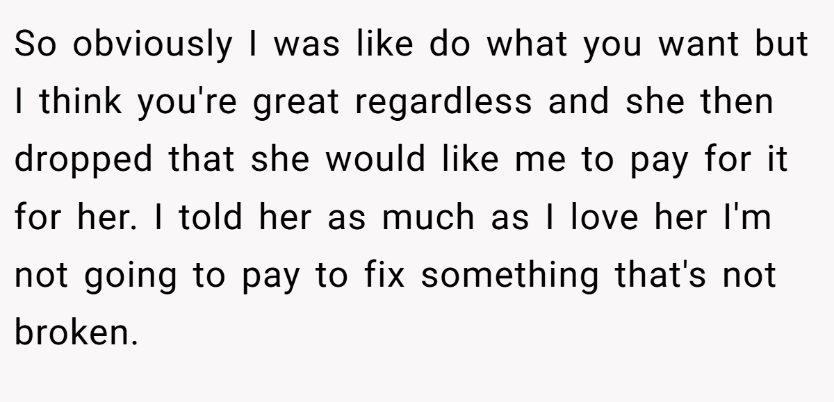 So obviously I was like do what you want but I think you're great regardless and she then dropped that she would like me to pay for it for her. I told her as much as I love her I'm not going to pay to fix something that's not broken.