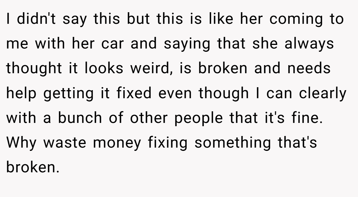 I didn't say this but this is like her coming to me with her car and saying that she always thought it looks weird, is broken and needs help getting it fixed even though I can clearly with a bunch of other people that it's fine. Why waste money fixing something that's broken.