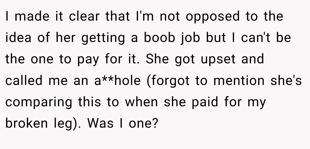 I made it clear that I'm not opposed to the idea of her getting a boob job but I can't be the one to pay for it. She got upset and called me an a**hole (forgot to mention she's comparing this to when she paid for my broken leg). Was I one?