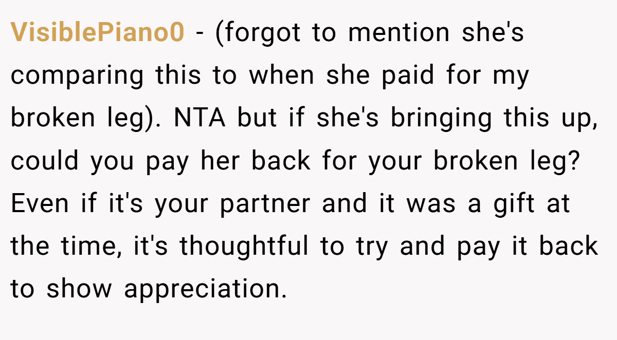 VisiblePiano0 − (forgot to mention she's comparing this to when she paid for my broken leg). NTA but if she's bringing this up, could you pay her back for your broken leg? Even if it's your partner and it was a gift at the time, it's thoughtful to try and pay it back to show appreciation.
