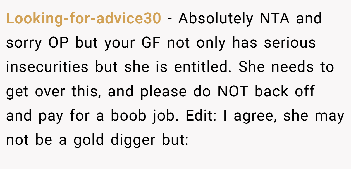 Looking-for-advice30 − Absolutely NTA and sorry OP but your GF not only has serious insecurities but she is entitled. She needs to get over this, and please do NOT back off and pay for a boob job. Edit: I agree, she may not be a gold digger but: