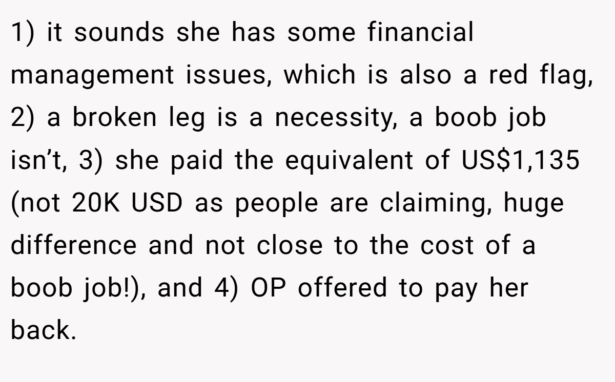 1) it sounds she has some financial management issues, which is also a red flag, 2) a broken leg is a necessity, a boob job isn’t, 3) she paid the equivalent of US$1,135 (not 20K USD as people are claiming, huge difference and not close to the cost of a boob job!), and 4) OP offered to pay her back.