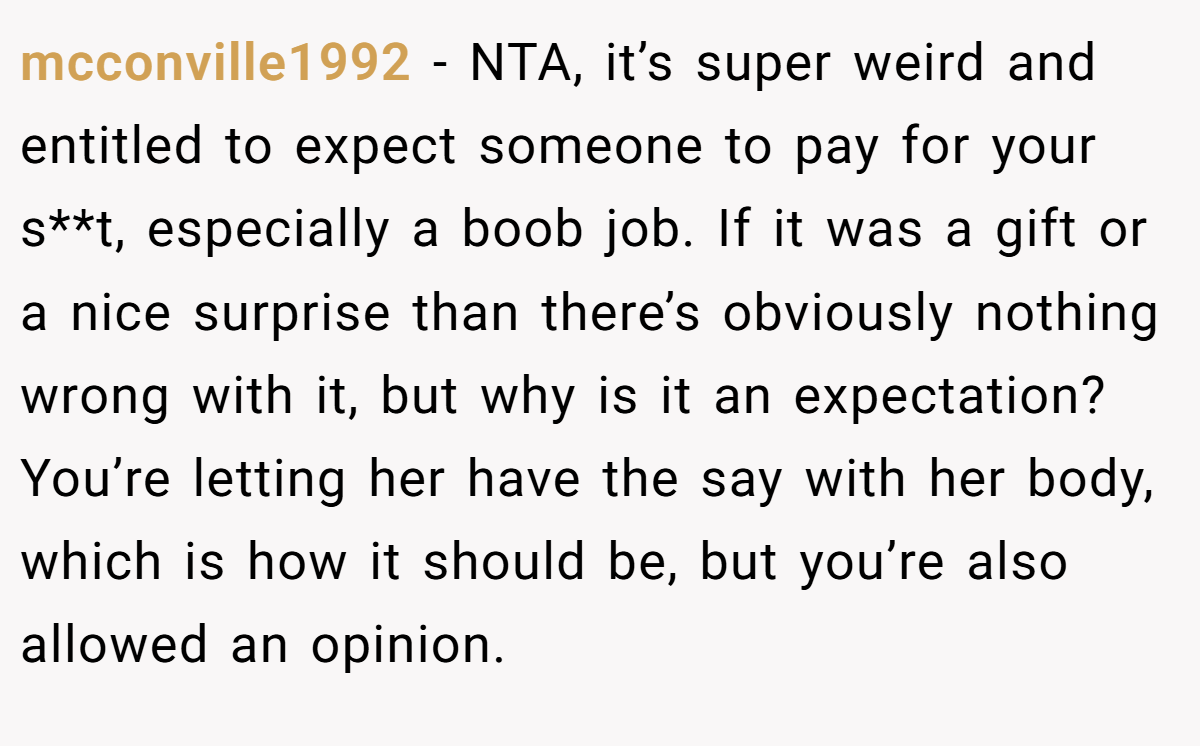 mcconville1992 − NTA, it’s super weird and entitled to expect someone to pay for your s**t, especially a boob job. If it was a gift or a nice surprise than there’s obviously nothing wrong with it, but why is it an expectation? You’re letting her have the say with her body, which is how it should be, but you’re also allowed an opinion.
