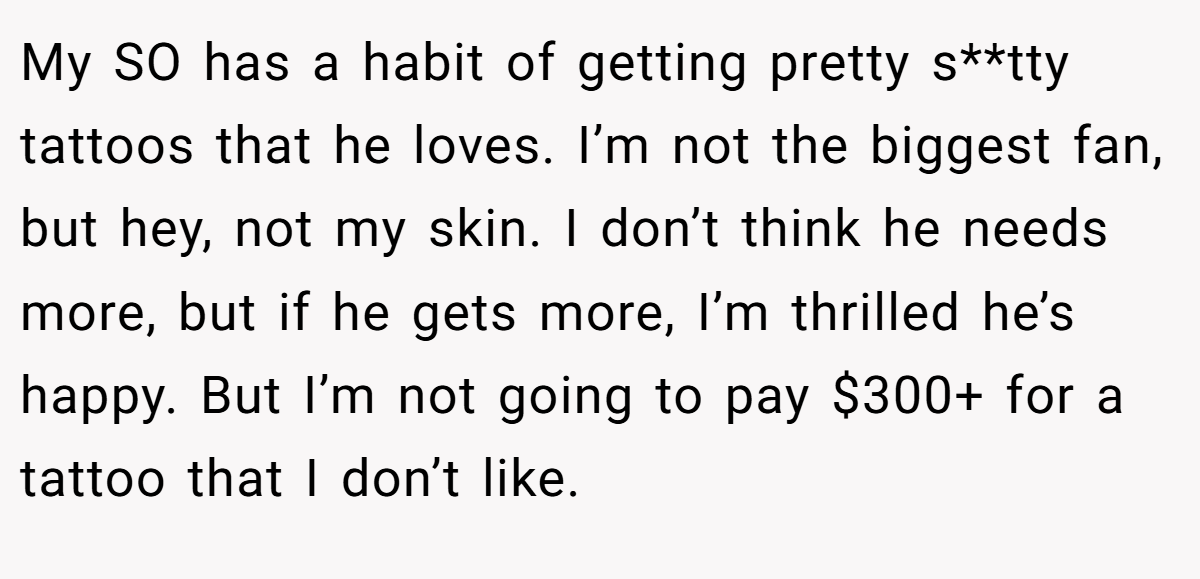 My SO has a habit of getting pretty s**tty tattoos that he loves. I’m not the biggest fan, but hey, not my skin. I don’t think he needs more, but if he gets more, I’m thrilled he’s happy. But I’m not going to pay $300+ for a tattoo that I don’t like.