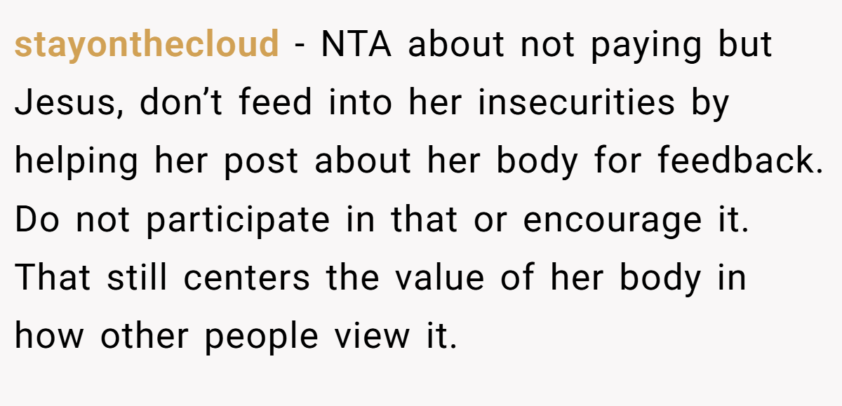 stayonthecloud − NTA about not paying but Jesus, don’t feed into her insecurities by helping her post about her body for feedback. Do not participate in that or encourage it. That still centers the value of her body in how other people view it.