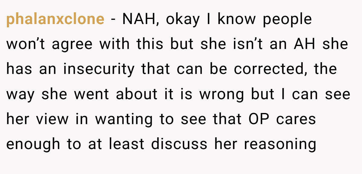 phalanxclone − NAH, okay I know people won’t agree with this but she isn’t an AH she has an insecurity that can be corrected, the way she went about it is wrong but I can see her view in wanting to see that OP cares enough to at least discuss her reasoning