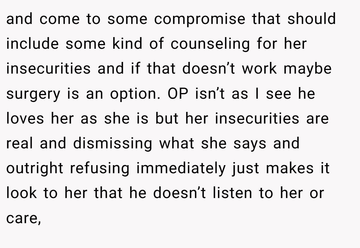 and come to some compromise that should include some kind of counseling for her insecurities and if that doesn’t work maybe surgery is an option. OP isn’t as I see he loves her as she is but her insecurities are real and dismissing what she says and outright refusing immediately just makes it look to her that he doesn’t listen to her or care,