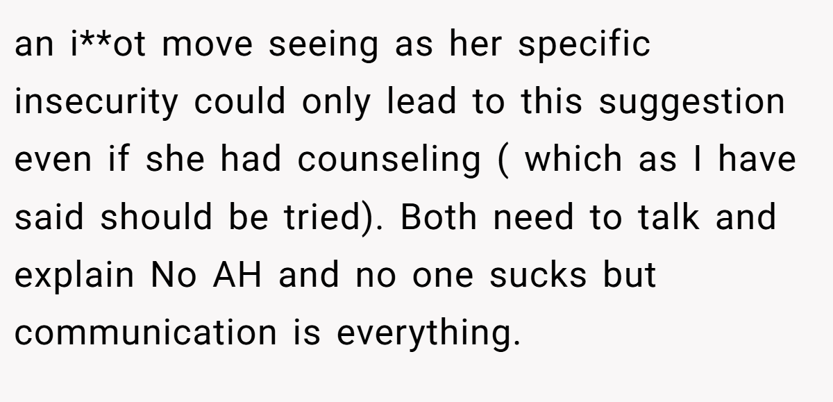 an i**ot move seeing as her specific insecurity could only lead to this suggestion even if she had counseling ( which as I have said should be tried). Both need to talk and explain No AH and no one sucks but communication is everything.