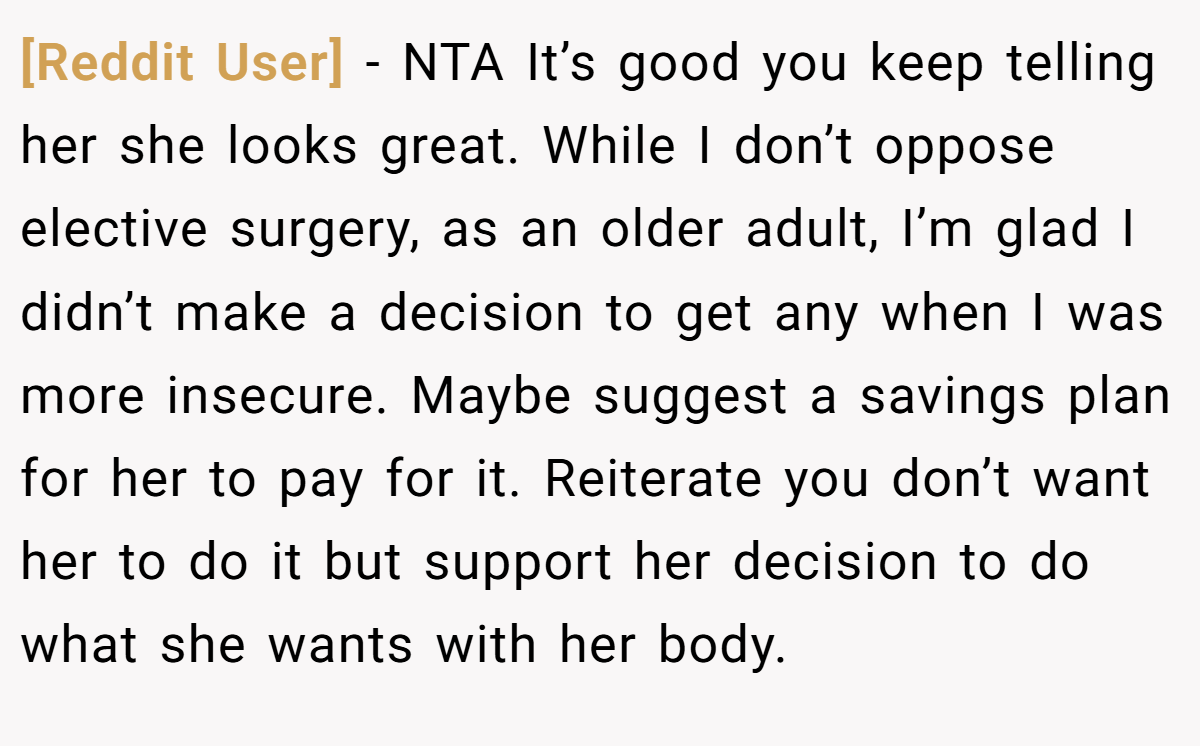 [Reddit User] − NTA It’s good you keep telling her she looks great. While I don’t oppose elective surgery, as an older adult, I’m glad I didn’t make a decision to get any when I was more insecure. Maybe suggest a savings plan for her to pay for it. Reiterate you don’t want her to do it but support her decision to do what she wants with her body.