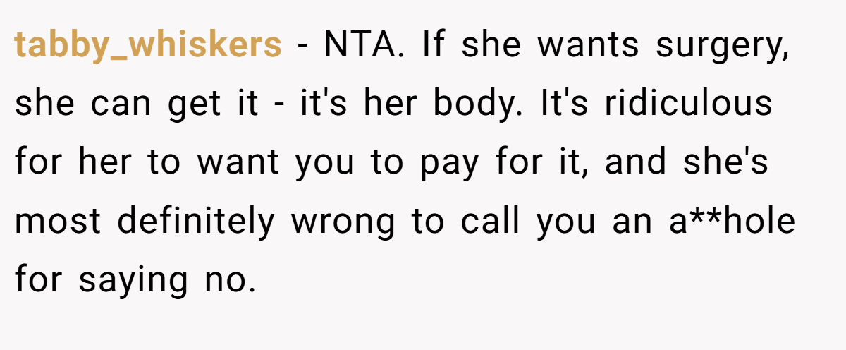 tabby_whiskers − NTA. If she wants surgery, she can get it - it's her body. It's ridiculous for her to want you to pay for it, and she's most definitely wrong to call you an a**hole for saying no.