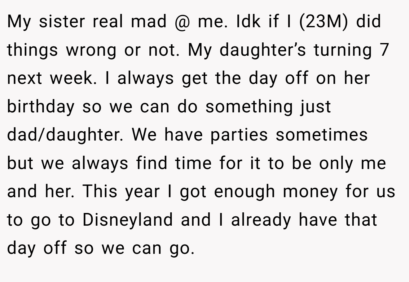 My sister real mad @ me. Idk if I (23M) did things wrong or not. My daughter’s turning 7 next week. I always get the day off on her birthday so we can do something just dad/daughter. We have parties sometimes but we always find time for it to be only me and her. This year I got enough money for us to go to Disneyland and I already have that day off so we can go.