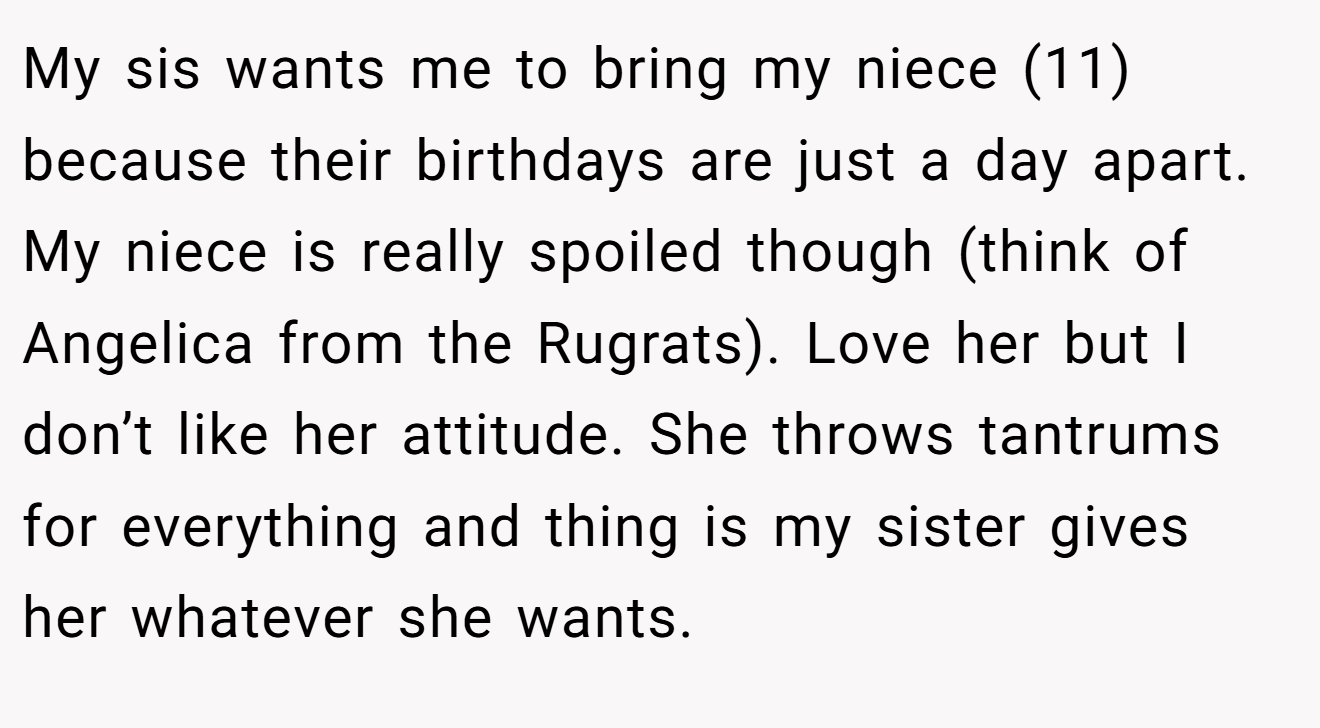 My sis wants me to bring my niece (11) because their birthdays are just a day apart. My niece is really spoiled though (think of Angelica from the Rugrats). Love her but I don’t like her attitude. She throws tantrums for everything and thing is my sister gives her whatever she wants.